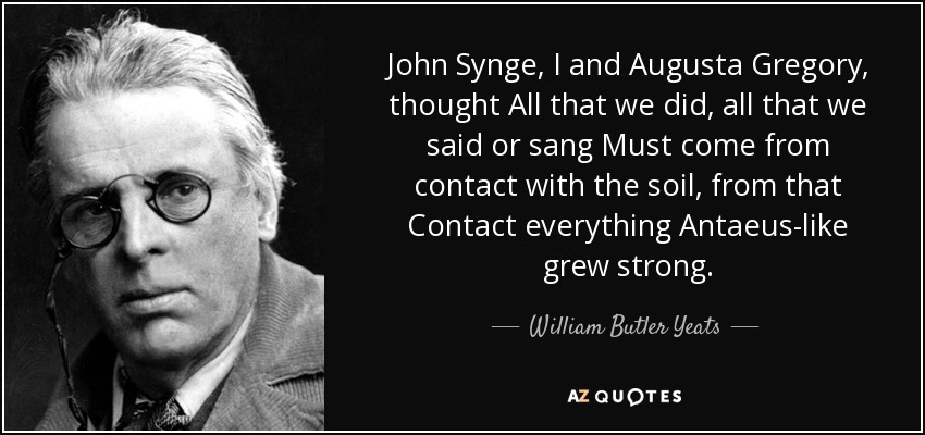 John Synge, I and Augusta Gregory, thought All that we did, all that we said or sang Must come from contact with the soil, from that Contact everything Antaeus-like grew strong. - William Butler Yeats