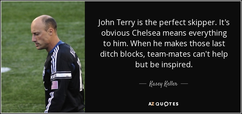 John Terry is the perfect skipper. It's obvious Chelsea means everything to him. When he makes those last ditch blocks, team-mates can't help but be inspired. - Kasey Keller