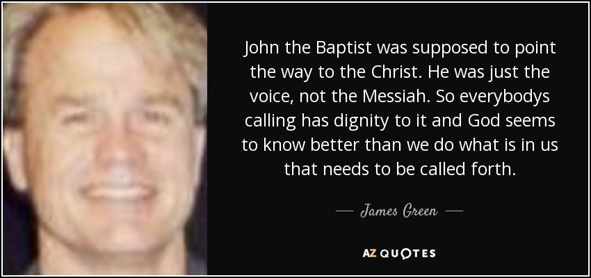 John the Baptist was supposed to point the way to the Christ. He was just the voice, not the Messiah. So everybodys calling has dignity to it and God seems to know better than we do what is in us that needs to be called forth. - James Green
