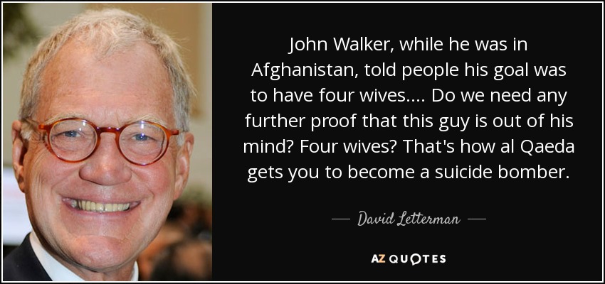 John Walker, while he was in Afghanistan, told people his goal was to have four wives. ... Do we need any further proof that this guy is out of his mind? Four wives? That's how al Qaeda gets you to become a suicide bomber. - David Letterman