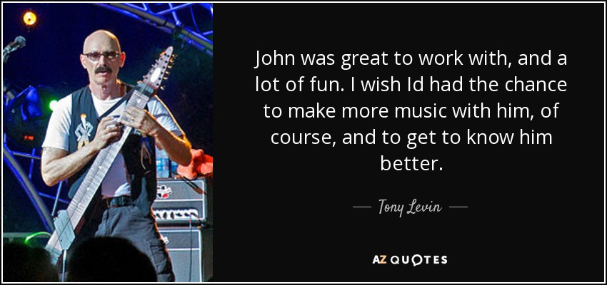 John was great to work with, and a lot of fun. I wish Id had the chance to make more music with him, of course, and to get to know him better. - Tony Levin