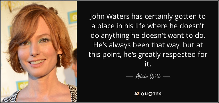 John Waters has certainly gotten to a place in his life where he doesn't do anything he doesn't want to do. He's always been that way, but at this point, he's greatly respected for it. - Alicia Witt