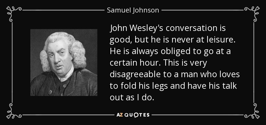 John Wesley's conversation is good, but he is never at leisure. He is always obliged to go at a certain hour. This is very disagreeable to a man who loves to fold his legs and have his talk out as I do. - Samuel Johnson