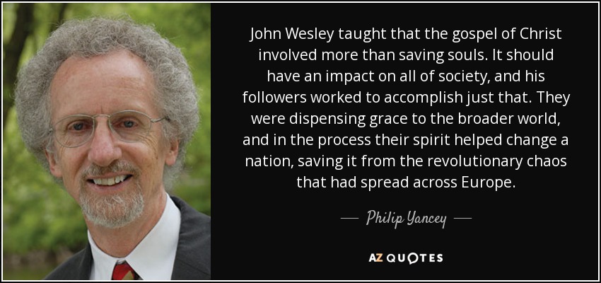John Wesley taught that the gospel of Christ involved more than saving souls. It should have an impact on all of society, and his followers worked to accomplish just that. They were dispensing grace to the broader world, and in the process their spirit helped change a nation, saving it from the revolutionary chaos that had spread across Europe. - Philip Yancey
