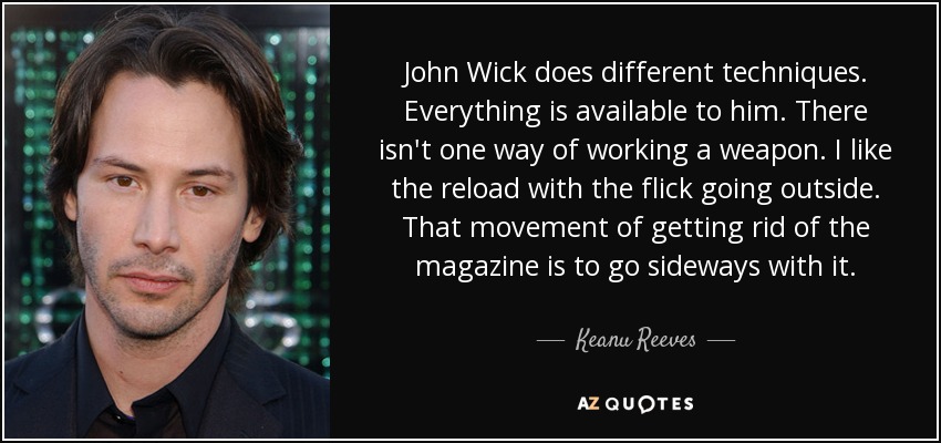 John Wick does different techniques. Everything is available to him. There isn't one way of working a weapon. I like the reload with the flick going outside. That movement of getting rid of the magazine is to go sideways with it. - Keanu Reeves
