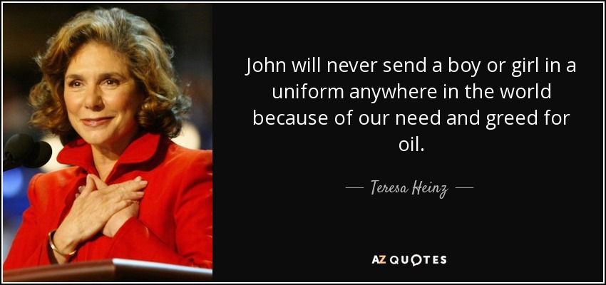 John will never send a boy or girl in a uniform anywhere in the world because of our need and greed for oil. - Teresa Heinz