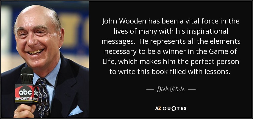 John Wooden has been a vital force in the lives of many with his inspirational messages. He represents all the elements necessary to be a winner in the Game of Life, which makes him the perfect person to write this book filled with lessons. Coach Wooden has been a mentor to people in every walk of life. - Dick Vitale