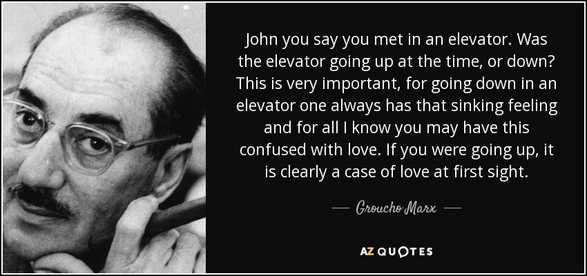 John you say you met in an elevator. Was the elevator going up at the time, or down? This is very important, for going down in an elevator one always has that sinking feeling and for all I know you may have this confused with love. If you were going up, it is clearly a case of love at first sight. - Groucho Marx