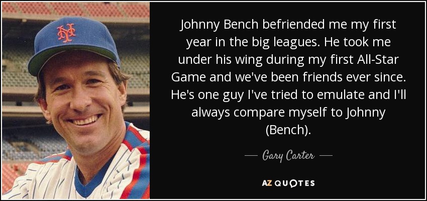 Johnny Bench befriended me my first year in the big leagues. He took me under his wing during my first All-Star Game and we've been friends ever since. He's one guy I've tried to emulate and I'll always compare myself to Johnny (Bench). - Gary Carter
