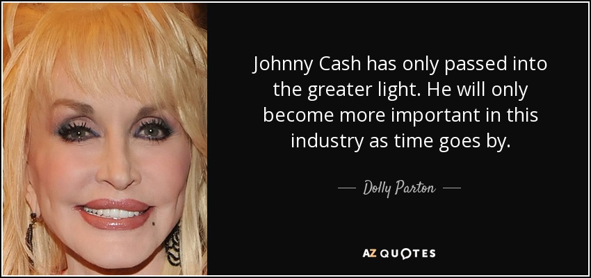 Johnny Cash has only passed into the greater light. He will only become more important in this industry as time goes by. - Dolly Parton