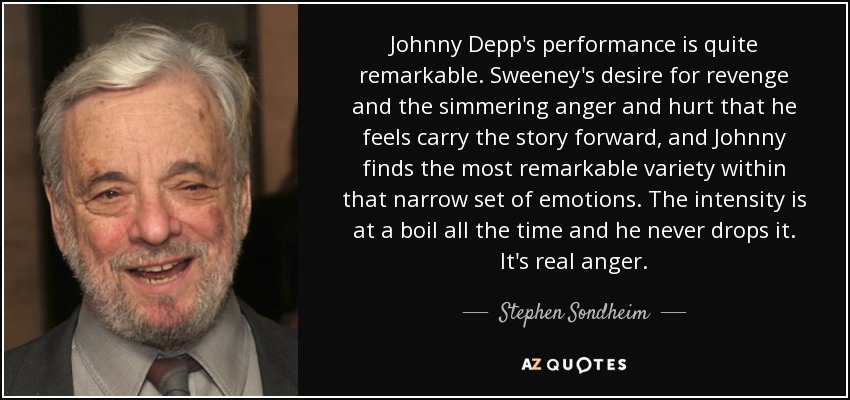 Johnny Depp's performance is quite remarkable. Sweeney's desire for revenge and the simmering anger and hurt that he feels carry the story forward, and Johnny finds the most remarkable variety within that narrow set of emotions. The intensity is at a boil all the time and he never drops it. It's real anger. - Stephen Sondheim
