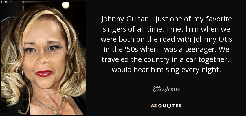 Johnny Guitar... just one of my favorite singers of all time. I met him when we were both on the road with Johnny Otis in the '50s when I was a teenager. We traveled the country in a car together.I would hear him sing every night. - Etta James