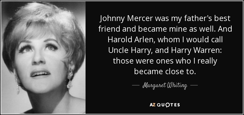 Johnny Mercer was my father's best friend and became mine as well. And Harold Arlen, whom I would call Uncle Harry, and Harry Warren: those were ones who I really became close to. - Margaret Whiting