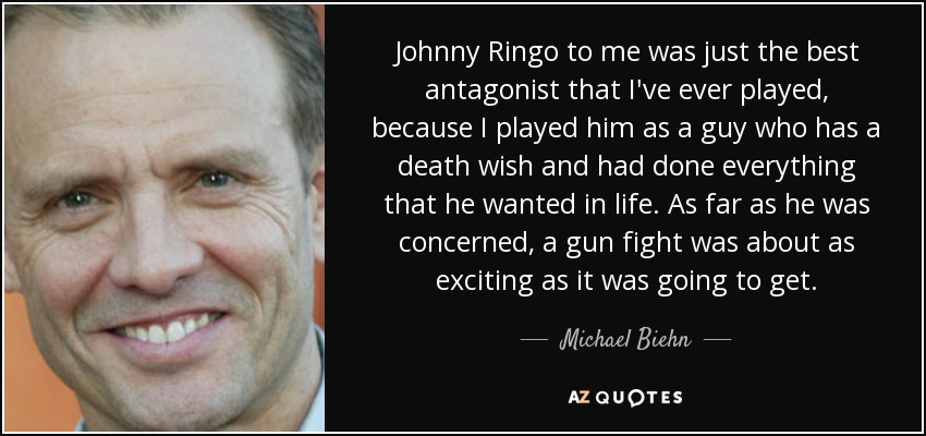 Johnny Ringo to me was just the best antagonist that I've ever played, because I played him as a guy who has a death wish and had done everything that he wanted in life. As far as he was concerned, a gun fight was about as exciting as it was going to get. - Michael Biehn