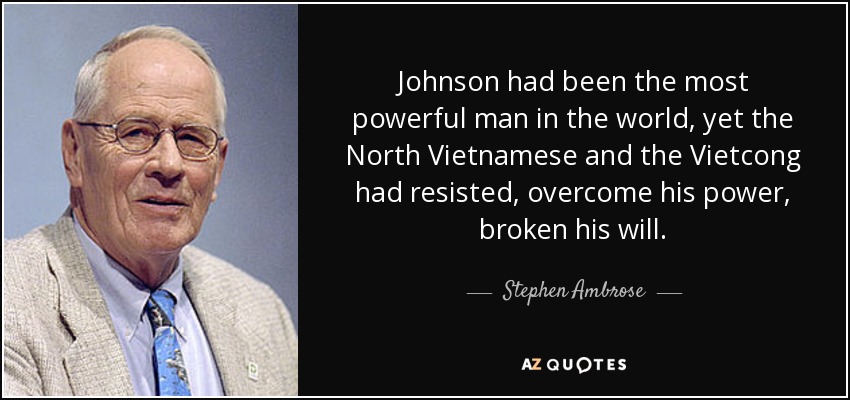 Johnson had been the most powerful man in the world, yet the North Vietnamese and the Vietcong had resisted, overcome his power, broken his will. - Stephen Ambrose