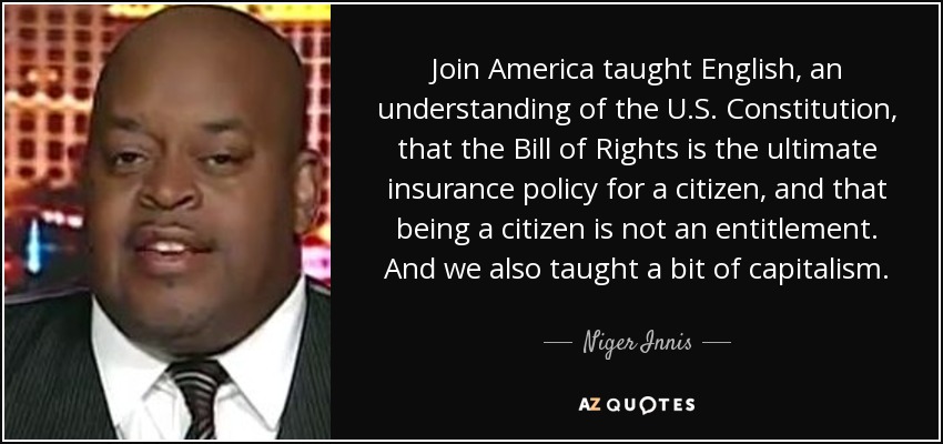 Join America taught English, an understanding of the U.S. Constitution, that the Bill of Rights is the ultimate insurance policy for a citizen, and that being a citizen is not an entitlement. And we also taught a bit of capitalism. - Niger Innis