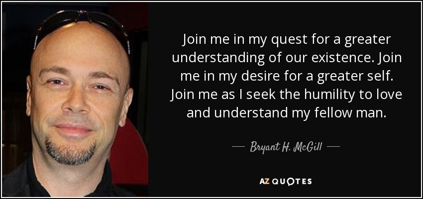 Join me in my quest for a greater understanding of our existence. Join me in my desire for a greater self. Join me as I seek the humility to love and understand my fellow man. - Bryant H. McGill