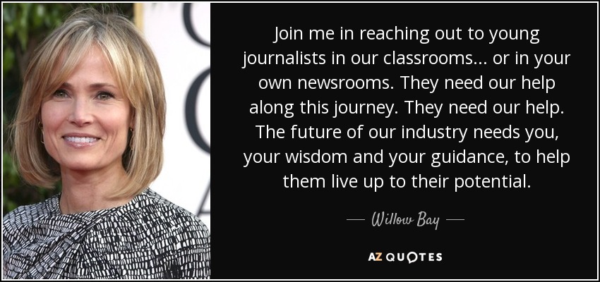 Join me in reaching out to young journalists in our classrooms ... or in your own newsrooms. They need our help along this journey. They need our help. The future of our industry needs you, your wisdom and your guidance, to help them live up to their potential. - Willow Bay