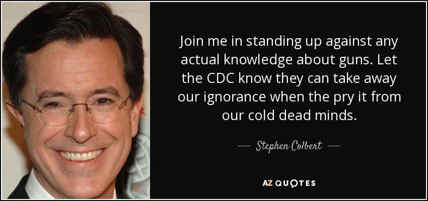 Join me in standing up against any actual knowledge about guns. Let the CDC know they can take away our ignorance when the pry it from our cold dead minds. - Stephen Colbert