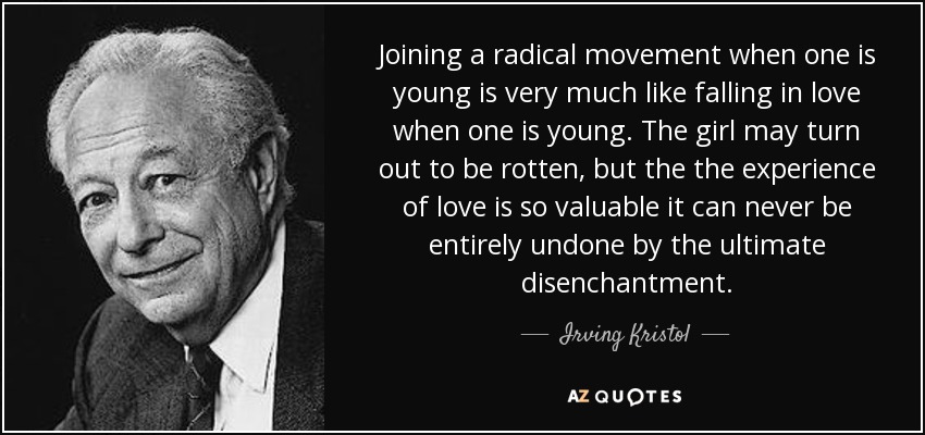 Joining a radical movement when one is young is very much like falling in love when one is young. The girl may turn out to be rotten, but the the experience of love is so valuable it can never be entirely undone by the ultimate disenchantment. - Irving Kristol