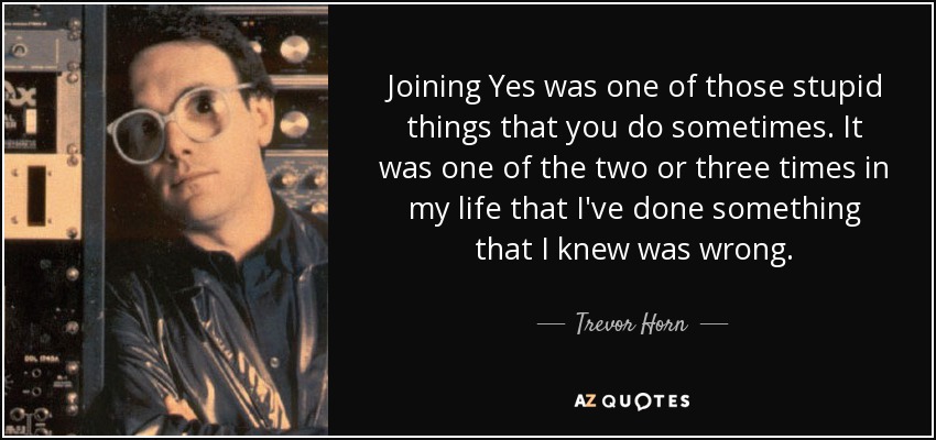 Joining Yes was one of those stupid things that you do sometimes. It was one of the two or three times in my life that I've done something that I knew was wrong. - Trevor Horn