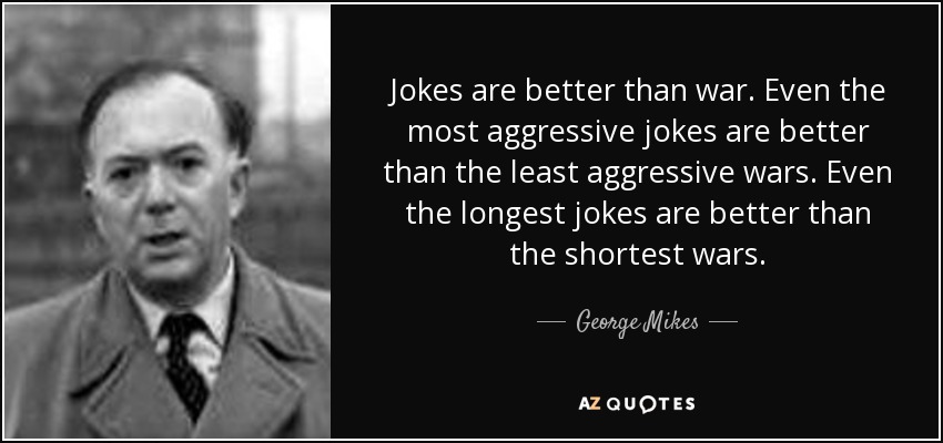 Jokes are better than war. Even the most aggressive jokes are better than the least aggressive wars. Even the longest jokes are better than the shortest wars. - George Mikes