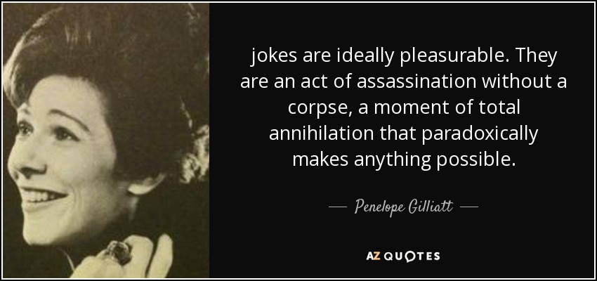 jokes are ideally pleasurable. They are an act of assassination without a corpse, a moment of total annihilation that paradoxically makes anything possible. - Penelope Gilliatt