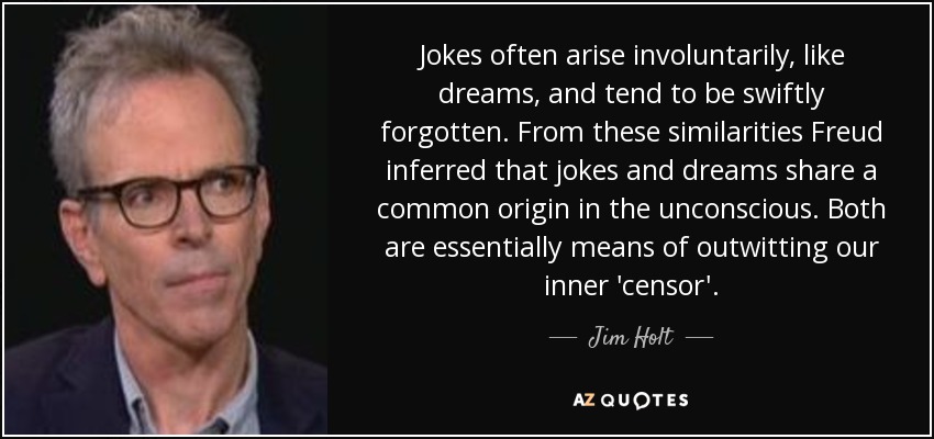 Jokes often arise involuntarily, like dreams, and tend to be swiftly forgotten. From these similarities Freud inferred that jokes and dreams share a common origin in the unconscious. Both are essentially means of outwitting our inner 'censor'. - Jim Holt