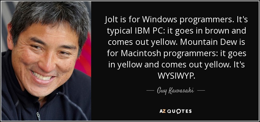 Jolt is for Windows programmers. It's typical IBM PC: it goes in brown and comes out yellow. Mountain Dew is for Macintosh programmers: it goes in yellow and comes out yellow. It's WYSIWYP. - Guy Kawasaki