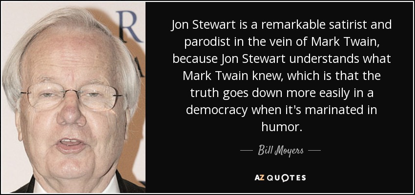 Jon Stewart is a remarkable satirist and parodist in the vein of Mark Twain, because Jon Stewart understands what Mark Twain knew, which is that the truth goes down more easily in a democracy when it's marinated in humor. - Bill Moyers