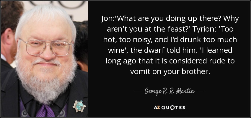 Jon:'What are you doing up there? Why aren't you at the feast?' Tyrion: 'Too hot, too noisy, and I'd drunk too much wine', the dwarf told him. 'I learned long ago that it is considered rude to vomit on your brother. - George R. R. Martin