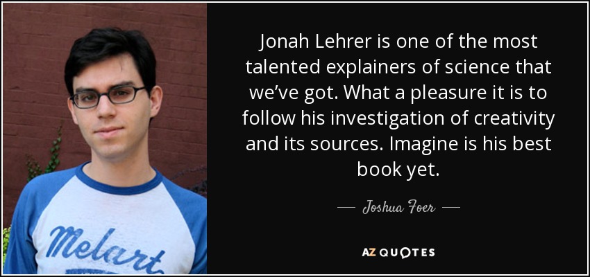 Jonah Lehrer is one of the most talented explainers of science that we’ve got. What a pleasure it is to follow his investigation of creativity and its sources. Imagine is his best book yet. - Joshua Foer