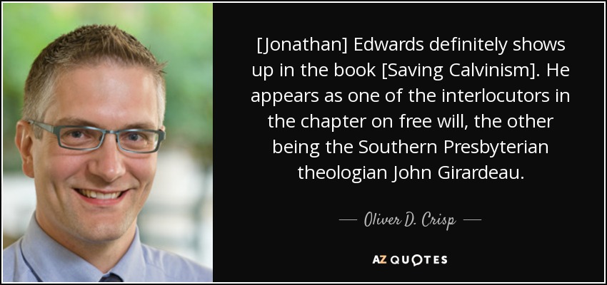 [Jonathan] Edwards definitely shows up in the book [Saving Calvinism]. He appears as one of the interlocutors in the chapter on free will, the other being the Southern Presbyterian theologian John Girardeau. - Oliver D. Crisp