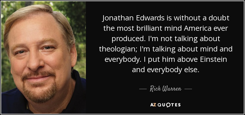 Jonathan Edwards is without a doubt the most brilliant mind America ever produced. I'm not talking about theologian; I'm talking about mind and everybody. I put him above Einstein and everybody else. - Rick Warren