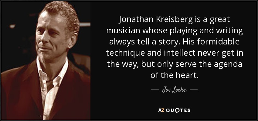 Jonathan Kreisberg is a great musician whose playing and writing always tell a story. His formidable technique and intellect never get in the way, but only serve the agenda of the heart. - Joe Locke