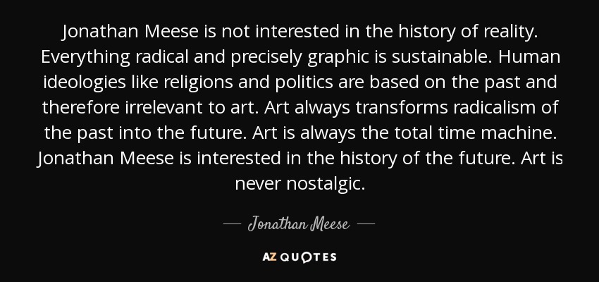 Jonathan Meese is not interested in the history of reality. Everything radical and precisely graphic is sustainable. Human ideologies like religions and politics are based on the past and therefore irrelevant to art. Art always transforms radicalism of the past into the future. Art is always the total time machine. Jonathan Meese is interested in the history of the future. Art is never nostalgic. - Jonathan Meese