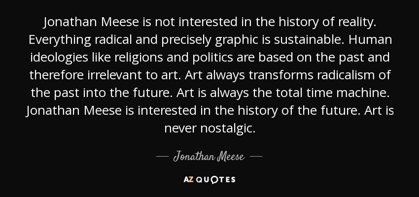 Jonathan Meese is not interested in the history of reality. Everything radical and precisely graphic is sustainable. Human ideologies like religions and politics are based on the past and therefore irrelevant to art. Art always transforms radicalism of the past into the future. Art is always the total time machine. Jonathan Meese is interested in the history of the future. Art is never nostalgic. - Jonathan Meese