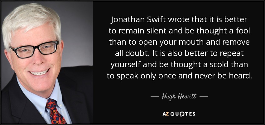 Jonathan Swift wrote that it is better to remain silent and be thought a fool than to open your mouth and remove all doubt. It is also better to repeat yourself and be thought a scold than to speak only once and never be heard. - Hugh Hewitt