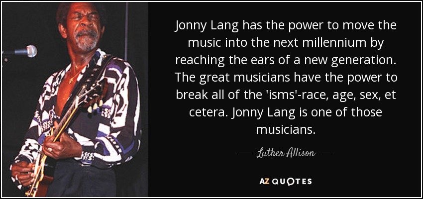 Jonny Lang has the power to move the music into the next millennium by reaching the ears of a new generation. The great musicians have the power to break all of the 'isms'-race, age, sex, et cetera. Jonny Lang is one of those musicians. - Luther Allison