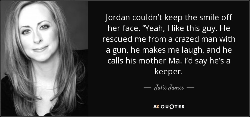 Jordan couldn’t keep the smile off her face. “Yeah, I like this guy. He rescued me from a crazed man with a gun, he makes me laugh, and he calls his mother Ma. I’d say he’s a keeper. - Julie James