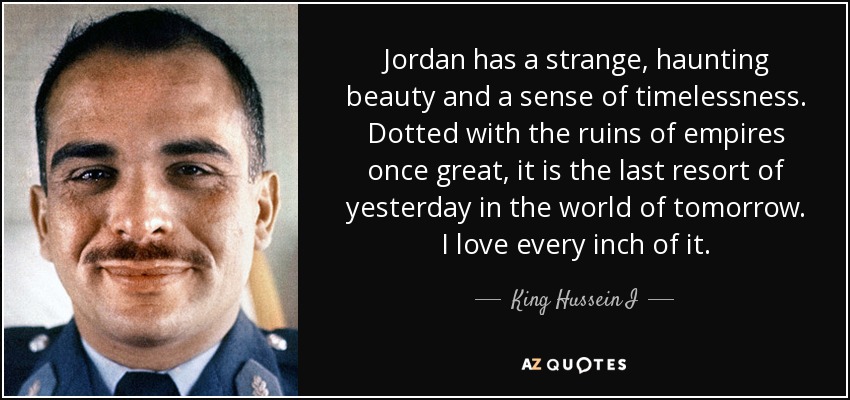Jordan has a strange, haunting beauty and a sense of timelessness. Dotted with the ruins of empires once great, it is the last resort of yesterday in the world of tomorrow. I love every inch of it. - King Hussein I