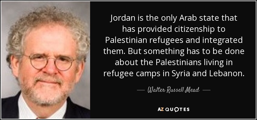 Jordan is the only Arab state that has provided citizenship to Palestinian refugees and integrated them. But something has to be done about the Palestinians living in refugee camps in Syria and Lebanon. - Walter Russell Mead