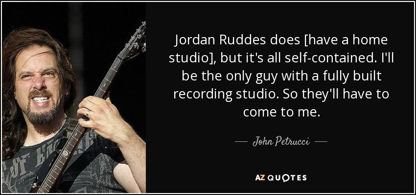 Jordan Ruddes does [have a home studio], but it's all self-contained. I'll be the only guy with a fully built recording studio. So they'll have to come to me. - John Petrucci
