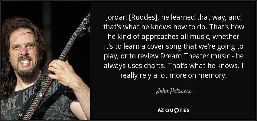 Jordan [Ruddes], he learned that way, and that's what he knows how to do. That's how he kind of approaches all music, whether it's to learn a cover song that we're going to play, or to review Dream Theater music - he always uses charts. That's what he knows. I really rely a lot more on memory. - John Petrucci