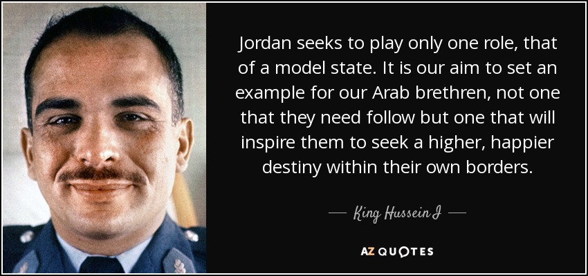 Jordan seeks to play only one role, that of a model state. It is our aim to set an example for our Arab brethren, not one that they need follow but one that will inspire them to seek a higher, happier destiny within their own borders. - King Hussein I