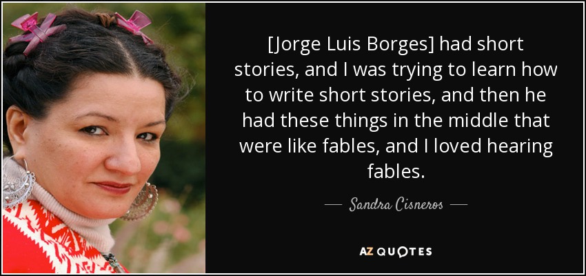 [Jorge Luis Borges] had short stories, and I was trying to learn how to write short stories, and then he had these things in the middle that were like fables, and I loved hearing fables. - Sandra Cisneros