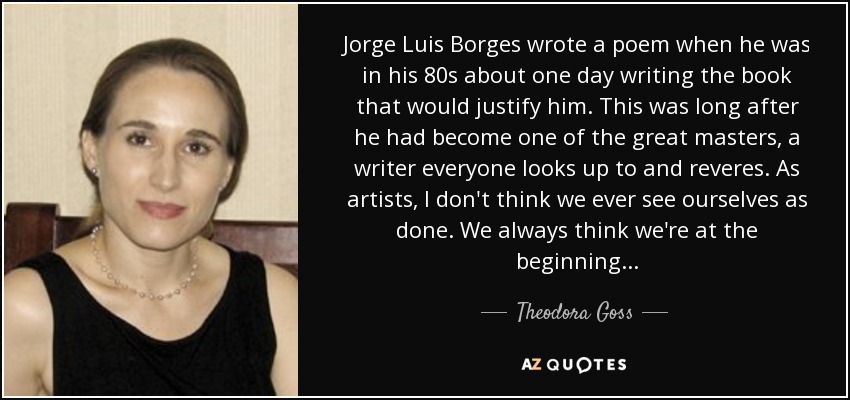 Jorge Luis Borges wrote a poem when he was in his 80s about one day writing the book that would justify him. This was long after he had become one of the great masters, a writer everyone looks up to and reveres. As artists, I don't think we ever see ourselves as done. We always think we're at the beginning . . . - Theodora Goss