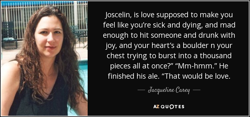 Joscelin, is love supposed to make you feel like you’re sick and dying, and mad enough to hit someone and drunk with joy, and your heart’s a boulder n your chest trying to burst into a thousand pieces all at once?” “Mm-hmm.” He finished his ale. “That would be love. - Jacqueline Carey
