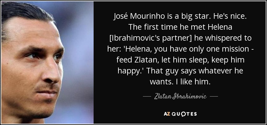 José Mourinho is a big star. He's nice. The first time he met Helena [Ibrahimovic's partner] he whispered to her: 'Helena, you have only one mission - feed Zlatan, let him sleep, keep him happy.' That guy says whatever he wants. I like him. - Zlatan Ibrahimovic
