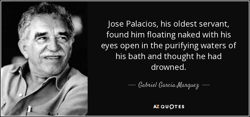 Jose Palacios, his oldest servant, found him floating naked with his eyes open in the purifying waters of his bath and thought he had drowned. - Gabriel Garcia Marquez